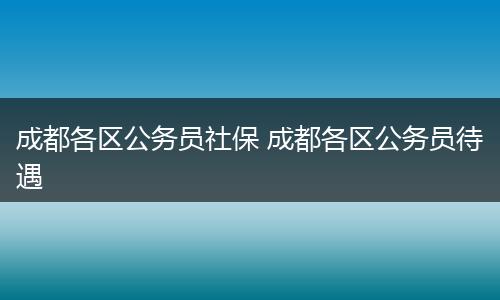 成都各区公务员社保 成都各区公务员待遇