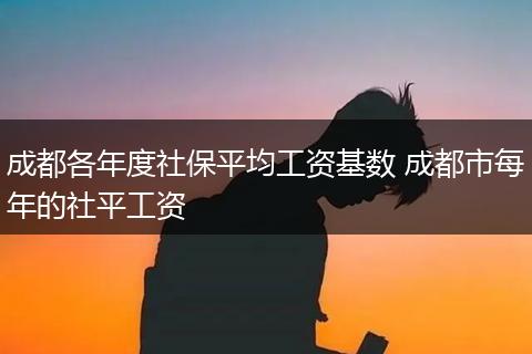 成都各年度社保平均工资基数 成都市每年的社平工资