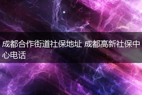 成都合作街道社保地址 成都高新社保中心电话