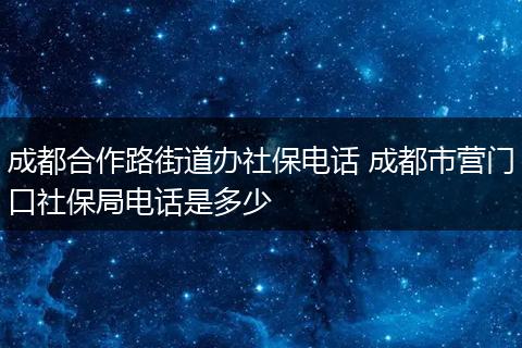 成都合作路街道办社保电话 成都市营门口社保局电话是多少