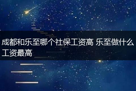 成都和乐至哪个社保工资高 乐至做什么工资最高
