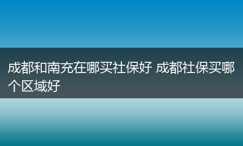 成都和南充在哪买社保好 成都社保买哪个区域好