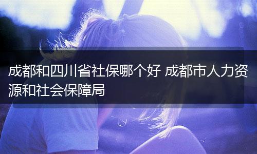 成都和四川省社保哪个好 成都市人力资源和社会保障局