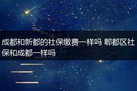 成都和新都的社保缴费一样吗 郫都区社保和成都一样吗