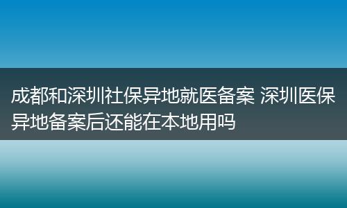 成都和深圳社保异地就医备案 深圳医保异地备案后还能在本地用吗