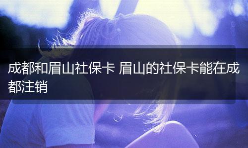 成都和眉山社保卡 眉山的社保卡能在成都注销