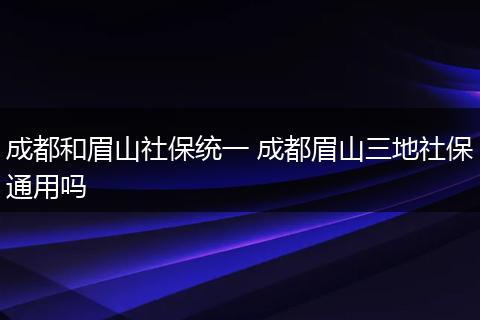 成都和眉山社保统一 成都眉山三地社保通用吗