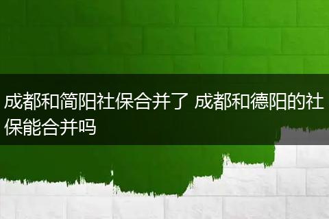 成都和简阳社保合并了 成都和德阳的社保能合并吗