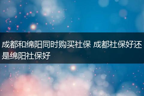 成都和绵阳同时购买社保 成都社保好还是绵阳社保好