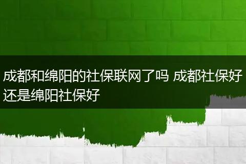 成都和绵阳的社保联网了吗 成都社保好还是绵阳社保好