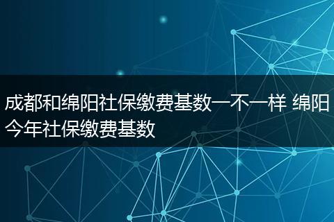 成都和绵阳社保缴费基数一不一样 绵阳今年社保缴费基数