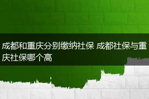成都和重庆分别缴纳社保 成都社保与重庆社保哪个高