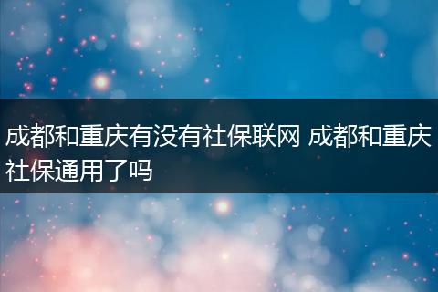 成都和重庆有没有社保联网 成都和重庆社保通用了吗
