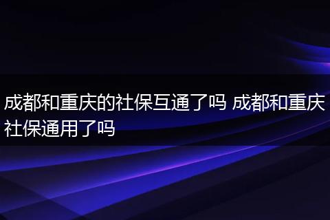 成都和重庆的社保互通了吗 成都和重庆社保通用了吗