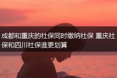 成都和重庆的社保同时缴纳社保 重庆社保和四川社保谁更划算