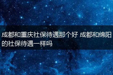 成都和重庆社保待遇那个好 成都和绵阳的社保待遇一样吗