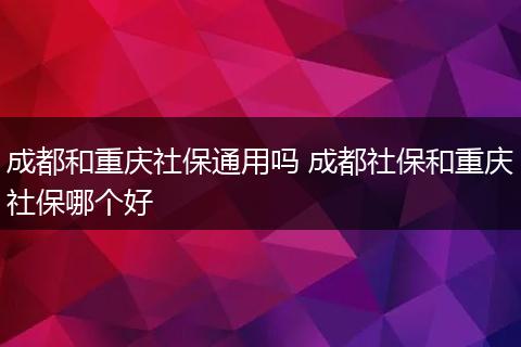 成都和重庆社保通用吗 成都社保和重庆社保哪个好