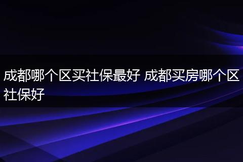 成都哪个区买社保最好 成都买房哪个区社保好