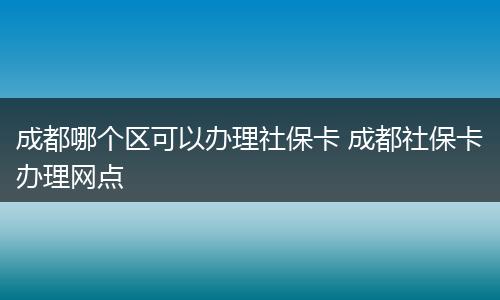 成都哪个区可以办理社保卡 成都社保卡办理网点