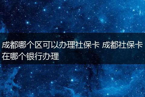 成都哪个区可以办理社保卡 成都社保卡在哪个银行办理