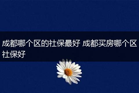 成都哪个区的社保最好 成都买房哪个区社保好