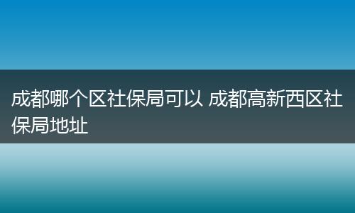 成都哪个区社保局可以 成都高新西区社保局地址