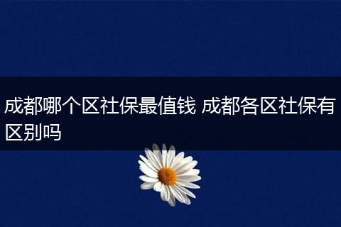 成都哪个区社保最值钱 成都各区社保有区别吗