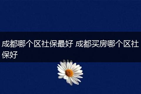 成都哪个区社保最好 成都买房哪个区社保好