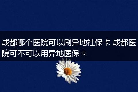 成都哪个医院可以刷异地社保卡 成都医院可不可以用异地医保卡