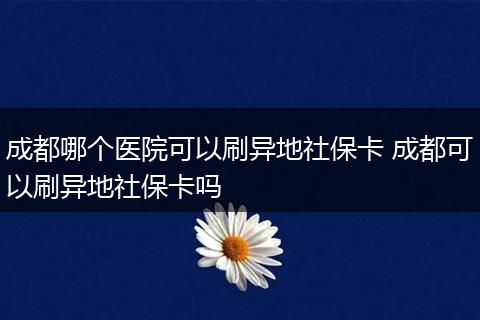 成都哪个医院可以刷异地社保卡 成都可以刷异地社保卡吗