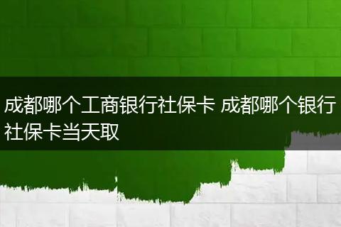成都哪个工商银行社保卡 成都哪个银行社保卡当天取