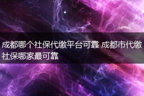 成都哪个社保代缴平台可靠 成都市代缴社保哪家最可靠