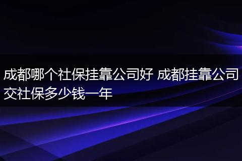 成都哪个社保挂靠公司好 成都挂靠公司交社保多少钱一年