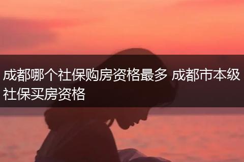 成都哪个社保购房资格最多 成都市本级社保买房资格