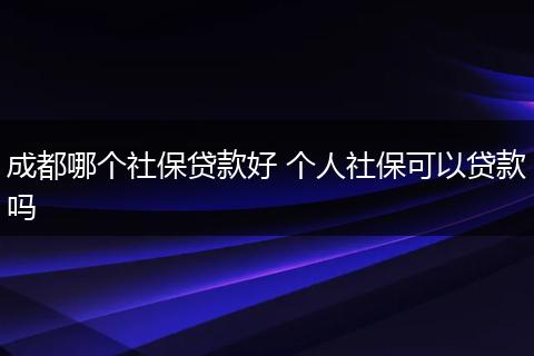 成都哪个社保贷款好 个人社保可以贷款吗