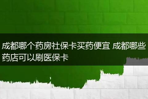 成都哪个药房社保卡买药便宜 成都哪些药店可以刷医保卡