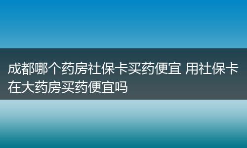 成都哪个药房社保卡买药便宜 用社保卡在大药房买药便宜吗