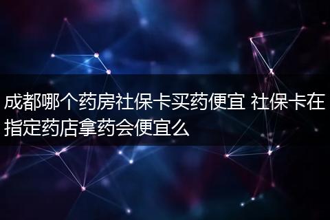 成都哪个药房社保卡买药便宜 社保卡在指定药店拿药会便宜么