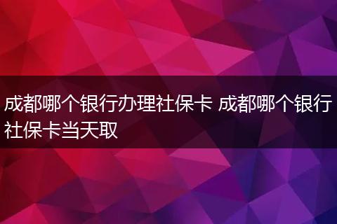 成都哪个银行办理社保卡 成都哪个银行社保卡当天取