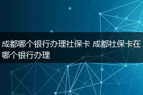 成都哪个银行办理社保卡 成都社保卡在哪个银行办理