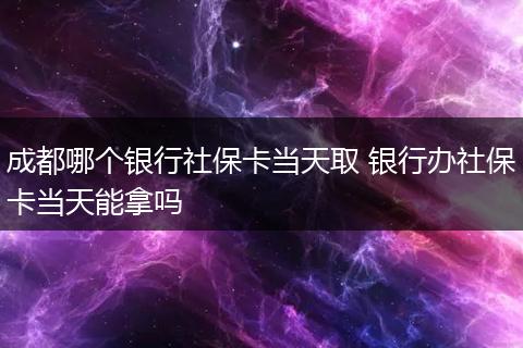成都哪个银行社保卡当天取 银行办社保卡当天能拿吗