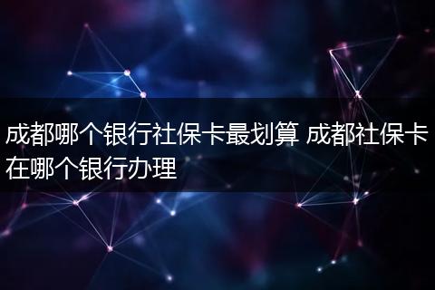 成都哪个银行社保卡最划算 成都社保卡在哪个银行办理