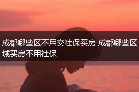 成都哪些区不用交社保买房 成都哪些区域买房不用社保