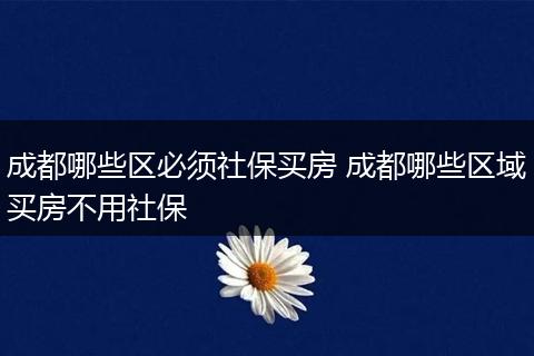 成都哪些区必须社保买房 成都哪些区域买房不用社保