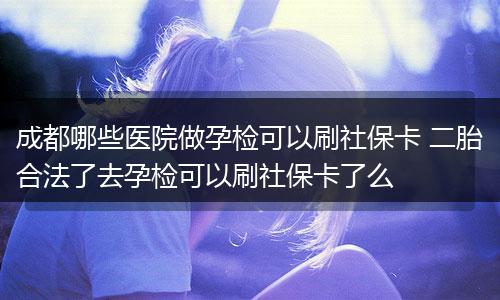 成都哪些医院做孕检可以刷社保卡 二胎合法了去孕检可以刷社保卡了么