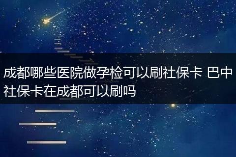 成都哪些医院做孕检可以刷社保卡 巴中社保卡在成都可以刷吗