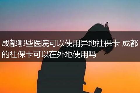 成都哪些医院可以使用异地社保卡 成都的社保卡可以在外地使用吗