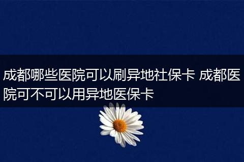 成都哪些医院可以刷异地社保卡 成都医院可不可以用异地医保卡
