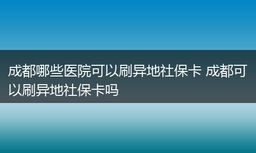 成都哪些医院可以刷异地社保卡 成都可以刷异地社保卡吗