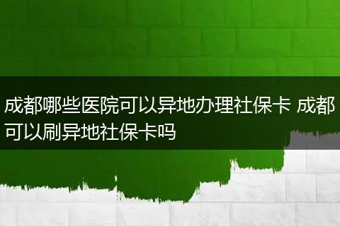 成都哪些医院可以异地办理社保卡 成都可以刷异地社保卡吗